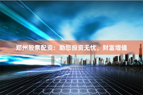 郑州股票配资：助您投资无忧，财富增值