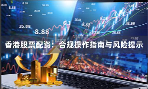 香港股票配资：合规操作指南与风险提示