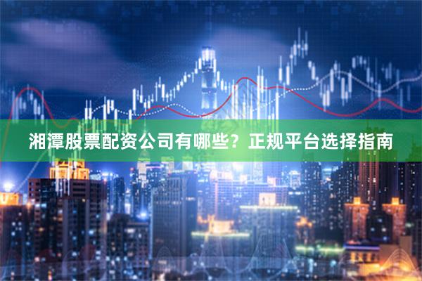 湘潭股票配资公司有哪些？正规平台选择指南
